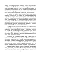adultos. Seus olhos estão mais ou menos fixados no seu incômo-
do refrativo do olho. Os óculos deveriam ser prescritos com as
lentes mais fracas possíveis, e usar o estritamente necessário. Os
óculos nunca deveriam estar em uso quando poderiam não estar.
Quanto mais tempo permanecerem sem usar os óculos, seus
olhos mais rapidamente poderão ter lentes de menor potência.
A maioria dos adultos usam bifocais. Poucos usam óculos
de leitura (não bifocais). Os bifocais são mais seguros por causa
da distância ser mais nítida quando olham acima e longe. Os
óculos de leitura ficam muito embaçados quando olham acima e
longe, o que não é bom. Os usuários dos óculos de leitura dirão
que retiram quando olham acima e longe. Não devem fazer isto
rápida e frequentemente o suficiente pelo bem de seus olhos.
Como resultado, irão criar mais presbiopia para perto e hiperme-
tropia para longe do que se usassem as bifocais.
Ter bifocais não significa que deveriam ser usados o tempo
todo. Significa somente que quando usam podem ver quando
olham para cima e para longe. Usando o tempo todo significa
que quando não estão fazendo trabalho de perto, tal como andan-
do, muito frequentemente olham para baixo através dos segmen-
tos bifocais, além da distância de leitura, que é quase tão preju-
dicial como os óculos de leitura.
Se alguém usa óculos bifocais para longe o tempo todo, se-
ria interessante fazer algo que muito poucos farão, que é ter ócu-
los somente para longe, sem a bifocal. Assim poderia andar me-
lhor, descer e subir escadas e meios-fios. Muitos tiveram aciden-
tes, exatamente por usarem bifocais. Naturalmente, melhor é
usar bifocais de leitura, usando-os quando necessário. Deve ser
mais ou menos incômodo fazer, mas seria mais seguro e melhor.
De toda maneira, adultos míopes deveriam ter bifocais bem
antes da aparente necessidade. Se são muito míopes, deveriam
fazer leitura sem óculos tanto quanto possível, até mesmo se ti-
26
 