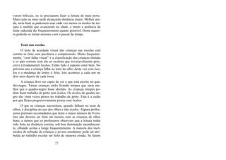 verem bifocais, ou se precisarem fazer a leitura de mais perto.
Mais cedo ou mais tarde alcançarão distância maior. Melhor ain-
da, seria bom se pudessem usar cada vez menos os óculos de mi-
opia à medida que avançarem na idade, e terem a potência da
lente reduzida tão frequentemente quanto possível. Desta manei-
ra poderão se tornar normais com o passar do tempo.
Teste nas escolas
O teste de acuidade visual das crianças nas escolas está
correto se feito com paciência e compreensão. Muito frequente-
mente, “com falha visual” é a classificação das crianças tímidas
e os pais correm com ela ao oculista que invariavelmente pres-
creve (erradamente) óculos. Então tudo é suposto estar bem. No
próximo ano a criança falha no teste do olho, desta vez com ócu-
los e a mudança de lentes é feita. Isto acontece a cada um ou
dois anos depois de cada troca.
A criança deve ser capaz de ver o que está escrito no qua-
dro-negro. Tantas crianças estão ficando míopes que seria me-
lhor que o quadro-negro fosse abolido. As crianças míopes po-
dem fazer trabalho de perto sem óculos. Os óculos de quadro-ne-
gro são vinte vezes piores no trabalho de perto. Esta é a razão
por que ficam progressivamente piores com óculos.
O que as crianças necessitam, quando falham no teste de
olhos, é disciplina no uso dos olhos e não óculos. Alguns profes-
sores premiam os estudantes que leem o maior número de livros.
Isto não deveria ser feito até mesmo com as crianças de olhos
bons, a menos que os professores observem que a leitura tenha
sido feita na distância correta, sob boa iluminação incandescen-
te, olhando acima e longe frequentemente. A maioria dos incô-
modos de refração de crianças e jovens estudantes pode ser atri-
buída ao trabalho escolar ser feito de maneira errada. Se fazem
27
 