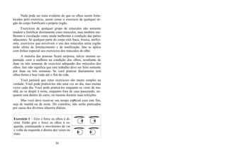 Nada pode ser mais evidente do que os olhos serem forta-
lecidos pelo exercício, assim como o exercício de qualquer ór-
gão do corpo fortificará o próprio órgão.
Exercícios de qualquer grupo de músculos não somente
tendem a fortificar diretamente estes músculos, mas também me-
lhoram a circulação como ainda melhoram a condição das partes
adjacentes. Se qualquer parte do corpo está fraca, frouxa, inefici-
ente, exercícios que envolvem o uso dos músculos nesta região
terão efeito de fortalecimento e de tonificação. Isto se aplica
com ênfase especial aos exercícios dos músculos do olho.
A maioria das pessoas ficará surpresa, talvez mesmo es-
pantada, com a melhora na condição dos olhos, resultante de
duas ou três semanas de exercício adequado dos músculos dos
olhos. Isto não significa que este trabalho deve ser feito somente
por duas ou três semanas. Se você praticar diariamente terá
olhos fortes e boa visão até o fim da vida.
Você pensará que estes exercícios são muito simples na
verdade. Você pode praticá-los não uma vez ao dia, mas muitas
vezes cada dia. Você pode praticá-los enquanto se veste de ma-
nhã, ao se despir à noite, enquanto fora de casa passeando, en-
quanto está dentro do carro, ou mesmo durante suas refeições.
Mas você deve reservar seu tempo especial com este fim,
seja de manhã ou de noite. Do contrário, não serão praticados
por causa dos diversos afazeres diários.
Exercício 1 – Gire e force os olhos à di-
reita. Então gire e force os olhos à es-
querda, continuando o movimento de vai
e volta da esquerda à direita dez vezes ou
mais.
30
B
 