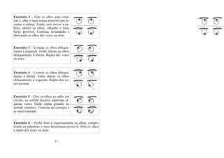 Exercício 2 – Gire os olhos para cima,
isto é, olhe o mais acima possível sem le-
vantar a cabeça. Então, sem mover a ca-
beça, abaixe os olhos, olhando o mais
baixo possível. Continue levantando e
abaixando os olhos dez vezes ou mais.
Exercício 3 – Levante os olhos obliqua-
mente à esquerda. Então abaixe os olhos
obliquamente à direita. Repita dez vezes
ou mais.
Exercício 4 – Levante os olhos obliqua-
mente à direita. Então abaixe os olhos
obliquamente à esquerda. Repita dez ve-
zes ou mais.
Exercício 5 – Gire os olhos ao redor em
círculo, no sentido horário, repetindo al-
gumas vezes. Então repita girando no
sentido contrário. Continue até começar a
se sentir cansado.
Exercício 6 – Feche bem e vigorosamente os olhos, compri-
mindo as pálpebras o mais firmemente possível. Abra os olhos
e repita dez vezes ou mais.
31
 
