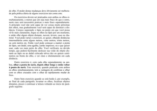 do olho. O poder destas mudanças deve obviamente ser melhora-
do pela prática diária de alguns exercícios tais como este.
Os exercícios devem ser praticados com ambos os olhos si-
multaneamente, a menos que um seja mais fraco do que o outro,
neste caso será necessário praticar o mais fraco separadamente.
A princípio você não será capaz de ver coisas muito próximas
dos olhos, mas gradualmente você será capaz de diminuir a dis-
tância. Comece segurando o lápis no ponto em que você possa
vê-lo mais claramente, foque os olhos no lápis por um momento,
e então olhe algum objeto distante, nuvem, árvore, casa ou cha-
miné. Você pode variar o exercício, se quiser, olhando distâncias
intermediárias entre alguns metros, vinte metros, trinta metros,
ou cem metros etc. Então você pode começar a manter a ponta
do lápis, um dedal, uma agulha, cartão impresso, ou o que quiser
usar, cada vez mais perto do olho. Você verificará, no devido
tempo, que poderá facilmente deslocar sua visão do objeto dis-
tante ao lápis ou ao dedal colocado talvez dez ou quinze centí-
metros na frente do olho, e ver clara e distintamente em cada
distância.
Outro exercício é, com cada olho separadamente ou am-
bos, olhar a ponta do nariz, depois olhar longe e então voltar
à ponta do nariz. Este exercício, quando praticado com ambos
os olhos simultaneamente, tem a vantagem de combinar o olhar
com os olhos cruzados com o olhar de rapidamente mudar de
foco.
Outro bom exercício quando se está lendo é, por exemplo,
ao final de cada parágrafo, levantar os olhos, focalizar objetos
distantes, piscar e continuar a leitura voltando ao início do pará-
grafo seguinte.
35
 
