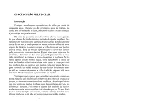 OS ÓCULOS SÃO PREJUDICIAIS
Introdução
Pratiquei atendimento optométrico do olho por mais de
cinquenta anos. Durante os dez primeiros anos de prática, tal
como me foi ensinado a fazer, prescrevi óculos a todas crianças
e jovens que me procuravam.
Há cerca de quarenta anos descobri a chave, ou o segredo,
do que chamo de minha teoria e método de ajudar os olhos. De-
veríamos ter tido isto uma centena de anos atrás. Estudei durante
cerca de um ano, e usei apenas nos meus próprios olhos até estar
seguro da eficácia, e comprovei que a velha teoria de usar óculos
estava errada. Tive de trocar o preconceito a favor dos óculos
pelo preconceito contra os óculos. Fiquei triste com o que me foi
ensinado, e lamentei os dez anos que perdi prescrevendo óculos
(não científicos) a crianças e jovens inocentes e ingênuos. Se ti-
vesse apenas usado minha lógica, teria descoberto a causa de
seus incômodos refrativos oculares mais cedo, e como preveni-
los, melhorá-los ou curá-los sem óculos. Mas por causa da lava-
gem cerebral e da velha tradição de usar óculos levei muito tem-
po até ser convencido contra a velha tradição. Agora é até mes-
mo mais difícil convencer o povo contra os óculos.
Verifiquei que o povo quer acreditar nos óculos, como su-
posta panaceia dos incômodos refrativos dos olhos de crianças e
jovens, exatamente como acreditam em Deus. Aquele que levan-
ta a voz contra os óculos é olhado com desconfiança, dúvida, in-
diferença e desdém. Foi como se alguns dos usuários de óculos
soubessem mais sobre os olhos e óculos do que eu. Na sua leal-
dade à velha tradição dos óculos, seriam capazes de lutar até a
última trincheira e até não ser comprovado que estão errados.
4
 