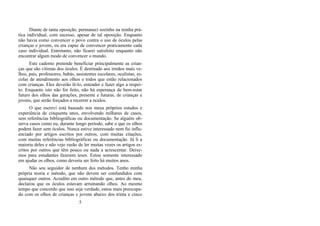 Diante de tanta oposição, permaneci sozinho na minha prá-
tica individual, com sucesso, apesar de tal oposição. Enquanto
não havia como convencer o povo contra o uso de óculos pelas
crianças e jovens, eu era capaz de convencer praticamente cada
caso individual. Entretanto, não ficarei satisfeito enquanto não
encontrar algum modo de convencer o mundo.
Este caderno pretende beneficiar principalmente as crian-
ças que são vítimas dos óculos. É destinado aos irmãos mais ve-
lhos, pais, professores, babás, assistentes escolares, oculistas, es-
colas de atendimento aos olhos e todos que estão relacionados
com crianças. Eles deverão lê-lo, entender e fazer algo a respei-
to. Enquanto isto não for feito, não há esperança de bem-estar
futuro dos olhos das gerações, presente e futuras, de crianças e
jovens, que serão forçados a recorrer a óculos.
O que escrevi está baseado nos meus próprios estudos e
experiência de cinquenta anos, envolvendo milhares de casos,
sem referências bibliográficas ou documentação. Se alguém ob-
serva casos como eu, durante longo período, sabe o que os olhos
podem fazer sem óculos. Nunca estive interessado nem fui influ-
enciado por artigos escritos por outros, com muitas citações,
com muitas referências bibliográficas ou documentação. Já li a
maioria deles e não vejo razão de ler muitas vezes os artigos es-
critos por outros que têm pouco ou nada a acrescentar. Deixe-
mos para estudantes fazerem teses. Estou somente interessado
em ajudar os olhos, como deveria ser feito há muitos anos.
Não sou seguidor de nenhum dos métodos. Tenho minha
própria teoria e método, que não devem ser confundidos com
quaisquer outros. Acredito em outro método que, antes do meu,
declarou que os óculos estavam arruinando olhos. Ao mesmo
tempo que concordo que isso seja verdade, estou mais preocupa-
do com os olhos de crianças e jovens abaixo dos trinta e cinco
5
 