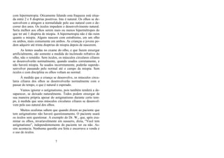 com hipermetropia. Oticamente falando esta fraqueza está situa-
da entre 2 e 8 dioptrias positivas. Isto é natural. Os olhos se de-
senvolvem e atingem a normalidade pelo uso natural com o de-
correr dos anos. Os óculos impedem o desenvolvimento natural.
Seria melhor aos olhos serem mais ou menos hipermétropes do
que ter até 1 dioptria de miopia. A hipermetropia não é tão ruim
quanto a miopia. Alguns nascem com estrabismo, em um olho
ou ambos, mais comumente em ambos. As crianças e jovens po-
dem adquirir até trinta dioptrias de miopia depois de nascerem.
As lentes usadas no exame do olho, e que fazem enxergar
artificialmente, são somente a medida do incômodo refrativo do
olho, não o remédio. Sem óculos, os músculos circulares ciliares
se desenvolverão normalmente, quando usados corretamente, e
não haverá miopia. Se usados incorretamente, poderão superde-
senvolver passando pelo normal até o campo da miopia. Sem
óculos e com disciplina os olhos voltam ao normal.
À medida que a criança se desenvolve, os músculos circu-
lares ciliares dos olhos se desenvolverão normalmente com o
passar do tempo, o que é natural e esperado.
Vamos ignorar o astigmatismo, pois também tenderá a de-
saparecer, se deixado naturalmente. Todos podem enxergar de
sua maneira própria apesar do astigmatismo durante certo tem-
po, à medida que seus músculos circulares ciliares se desenvol-
vem pelo uso natural dos olhos.
Muitos oculistas sabem que quando dizem ao paciente que
tem astigmatismo não haverá questionamento. O paciente usará
os óculos sem questionar. A exemplo do Dr. W., que, após exa-
minar os olhos, invariavelmente em sussurro, dizia, “Você tem
astigmatismo”, independentemente do paciente ter ou não. As-
sim acontecia. Nenhuma questão era feita e encerrava a venda e
o uso de óculos.
7
 