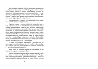 Sem dúvida os pacientes ficavam temerosos, pensando que
o astigmatismo era doença ou torção do globo ocular, e que os
óculos eram o remédio. A maioria absolutamente não tinha as-
tigmatismo. Há cinquenta anos, poucos usavam óculos, e a mai-
oria era por hipermetropia. Havia poucos casos de miopia. Atu-
almente a maioria dos casos é miopia e poucos hipermetropia,
com ou sem algum grau de astigmatismo.
O astigmatismo é a pequena fora de forma do globo ocular.
Se usar óculos tornar-se-á permanente.
Algumas crianças e pessoas analfabetas, não podem fazer o
teste subjetivo e devem ser deixadas naturalmente. Entretanto, as
crianças usarão qualquer coisa que seja prescrita, independente
de os óculos estarem certos ou errados. Elas gostam da novidade
dos óculos, até mesmo querem dormir com eles. Por causa disto,
parece que os óculos estão perfeitamente ajustados, que o oculis-
ta fez ótimo trabalho, e tudo parece bem. Os olhos se acostumam
às lentes erradas. Os olhos se tornam o que os óculos fizeram
com eles, e isto é qualquer coisa menos coisa boa. Seria melhor
serem deixados naturalmente enquanto seus olhos estão em pro-
cesso de se desenvolverem até a normalidade.
Os olhos irão se adaptar praticamente a qualquer lente, ou
óculos, que forem colocados ante eles. Se os olhos podem se adap-
tar a qualquer lente, eles podem também se adaptar ao normal. Isto
é o que a natureza planejou para eles.
Antes todos os sintomas terminavam com aquele par de
lentes como suposta panaceia aos olhos.
Vamos analisar os sintomas, expor a causa, e então verifi-
car por que os óculos não são cientificamente corretos. As pes-
soas adquirem seus próprios sintomas pelo mau uso e abuso dos
olhos no trabalho de perto, tal como ler muito. Muitas vezes as
8
 