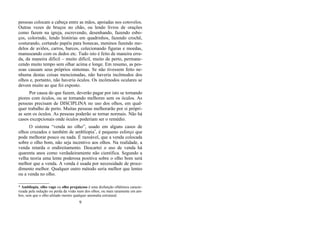 pessoas colocam a cabeça entre as mãos, apoiadas nos cotovelos.
Outras vezes de bruços no chão, ou lendo livros de orações
como fazem na igreja, escrevendo, desenhando, fazendo esbo-
ços, colorindo, lendo histórias em quadrinhos, fazendo crochê,
costurando, cortando papéis para bonecas, meninos fazendo mo-
delos de aviões, carros, barcos, colecionando figuras e moedas,
manuseando com os dedos etc. Tudo isto é feito de maneira erra-
da, da maneira difícil – muito difícil, muito de perto, permane-
cendo muito tempo sem olhar acima e longe. Em resumo, as pes-
soas causam seus próprios sintomas. Se não tivessem feito ne-
nhuma destas coisas mencionadas, não haveria incômodos dos
olhos e, portanto, não haveria óculos. Os incômodos oculares se
devem muito ao que foi exposto.
Por causa do que fazem, deverão pagar por isto se tornando
piores com óculos, ou se tornando melhores sem os óculos. As
pessoas precisam de DISCIPLINA no uso dos olhos, em qual-
quer trabalho de perto. Muitas pessoas melhorarão por si própri-
as sem os óculos. As pessoas poderão se tornar normais. Não há
casos excepcionais onde óculos poderiam ser o remédio.
O sistema “venda no olho”, usado em alguns casos de
olhos cruzados e também de ambliopia*
, é pequeno esforço que
pode melhorar pouco ou nada. É razoável, que a venda colocada
sobre o olho bom, não seja incentivo aos olhos. Na realidade, a
venda retarda o endireitamento. Descartei o uso de venda há
quarenta anos como verdadeiramente não científica. Segundo a
velha teoria uma lente poderosa positiva sobre o olho bom será
melhor que a venda. A venda é usada por necessidade de proce-
dimento melhor. Qualquer outro método seria melhor que lentes
ou a venda no olho.
* Ambliopia, olho vago ou olho preguiçoso é uma disfunção oftálmica caracte-
rizada pela redução ou perda da visão num dos olhos, ou mais raramente em am-
bos, sem que o olho afetado mostre qualquer anomalia estrutural.
9
 