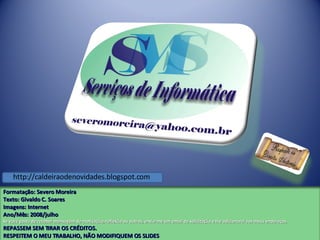 Formatação: Severo Moreira Texto:  Givaldo C. Soares Imagens: Internet Ano/Mês: 2008/julho Se você gosta de receber mensagem de motivação, reflexão ou outros, envie-me um email de solicitação e lhe adicionarei aos meus endereços. REPASSEM SEM TIRAR OS CRÉDITOS. RESPEITEM O MEU TRABALHO, NÃO MODIFIQUEM OS SLIDES http://caldeiraodenovidades.blogspot.com 