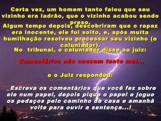 Certa vez, um homem tanto falou que seuCerta vez, um homem tanto falou que seu
vizinho era ladrão, que o vizinho acabou sendovizinho era ladrão, que o vizinho acabou sendo
preso.preso.
Algum tempo depois, descobriram que o rapazAlgum tempo depois, descobriram que o rapaz
era inocente, ele foi solto, e, após muitaera inocente, ele foi solto, e, após muita
humilhação resolveu processar seu vizinho (ohumilhação resolveu processar seu vizinho (o
caluniador).caluniador).
No tribunal, o caluniador disse ao juiz:No tribunal, o caluniador disse ao juiz:
- Comentários não causam tanto mal...Comentários não causam tanto mal...
e o Juiz respondeu:e o Juiz respondeu:
_Escreva os comentários que você fez sobre_Escreva os comentários que você fez sobre
ele num papel, depois pique o papel e jogueele num papel, depois pique o papel e jogue
os pedaços pelo caminho de casa e amanhãos pedaços pelo caminho de casa e amanhã
volte para ouvir a sentença...!volte para ouvir a sentença...!
 