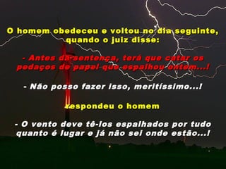 O homem obedeceu e voltou no dia seguinte,O homem obedeceu e voltou no dia seguinte,
quando o juiz disse:quando o juiz disse:
- Antes da sentença, terá que catar os- Antes da sentença, terá que catar os
pedaços de papel que espalhou ontem...!pedaços de papel que espalhou ontem...!
- Não posso fazer isso, meritíssimo...!Não posso fazer isso, meritíssimo...!
respondeu o homemrespondeu o homem
- O vento deve tê-los espalhados por tudo- O vento deve tê-los espalhados por tudo
quanto é lugar e já não sei onde estão...!quanto é lugar e já não sei onde estão...!
 
