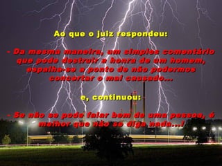 Ao que o juiz respondeu:Ao que o juiz respondeu:
- Da mesma maneira, um simples comentárioDa mesma maneira, um simples comentário
que pode destruir a honra de um homem,que pode destruir a honra de um homem,
espalha-se a ponto de não podermosespalha-se a ponto de não podermos
concertar o mal causado...concertar o mal causado...
e, continuou:e, continuou:
- Se não se pode falar bem de uma pessoa, éSe não se pode falar bem de uma pessoa, é
melhor que não se diga nada...!melhor que não se diga nada...!
 
