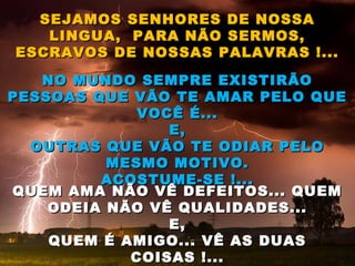 SEJAMOS SENHORES DE NOSSASEJAMOS SENHORES DE NOSSA
LINGUA, PARA NÃO SERMOS,LINGUA, PARA NÃO SERMOS,
ESCRAVOS DE NOSSAS PALAVRAS !...ESCRAVOS DE NOSSAS PALAVRAS !...
NO MUNDO SEMPRE EXISTIRÃONO MUNDO SEMPRE EXISTIRÃO
PESSOAS QUE VÃO TE AMAR PELO QUEPESSOAS QUE VÃO TE AMAR PELO QUE
VOCÊ É...VOCÊ É...
E,E,
OUTRAS QUE VÃO TE ODIAR PELOOUTRAS QUE VÃO TE ODIAR PELO
MESMO MOTIVO.MESMO MOTIVO.
ACOSTUME-SE !...ACOSTUME-SE !...
QUEM AMA NÃO VÊ DEFEITOS... QUEMQUEM AMA NÃO VÊ DEFEITOS... QUEM
ODEIA NÃO VÊ QUALIDADES...ODEIA NÃO VÊ QUALIDADES...
E,E,
QUEM É AMIGO... VÊ AS DUASQUEM É AMIGO... VÊ AS DUAS
COISAS !...COISAS !...
 