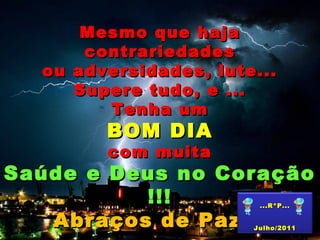 Mesmo que hajaMesmo que haja
contrariedadescontrariedades
ou adversidades, lute...ou adversidades, lute...
Supere tudo, e ...Supere tudo, e ...
Tenha umTenha um
BOM DIABOM DIA
com muitacom muita
Saúde e Deus no CoraçãoSaúde e Deus no Coração
!!!!!!
Abraços de Paz...Abraços de Paz...
...R*P......R*P...
Julho/2011Julho/2011
 