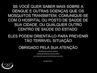 SE VOCÊ QUER SABER MAIS SOBRE A DENGUE E OUTRAS DOENÇAS QUE OS MOSQUITOS   TRANSMITEM, COMUNIQUE-SE COM O HOSPITAL OU POSTO DE SAÚDE DE SUA CIDADE, OU QUALQUER OUTRO CENTRO DE SAÚDE DO ESTADO  ELES PODEM ORIENTÁ-LO PARA PREVENIR TÃO TERRIVEL SITUAÇÃO OBRIGADO PELA SUA ATENÇÃO RICARDO ZEA SALAS GARCIA CAROLINA GRACIA CASTELLANOS CULTURA DEL AGUA COATZACOALCOS VER. MEXICO 2007 