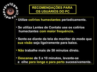 • Utilize colírios humectantes periodicamente.
• Se utiliza Lentes de Contato use os colírios
humectantes com maior frequência.
• Sente-se diante da tela do monitor de modo que
sua visão seja ligeiramente para baixo.
• Não trabalhe mais de 50 minutos direto.
• Descanse de 5 a 10 minutos, levante-se
e olhe para longe e para perto sucessivamente.
RECOMENDAÇÕES PARA
OS USUÁRIOS DO PC
 