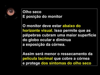 Olho seco
E posição do monitor
O monitor deve estar abaixo do
horizonte visual. Isso permite que as
pálpebras cubram uma maior superfície
do globo ocular e diminua
a exposição da córnea.
Assim será menor o ressecamento da
película lacrimal que cobre a córnea
e protege dos sintomas do olho seco
 