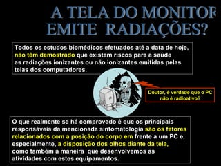 Todos os estudos biomédicos efetuados até a data de hoje,
não têm demostrado que existam riscos para a saúde
as radiações ionizantes ou não ionizantes emitidas pelas
telas dos computadores.


                                           Doutor, é verdade que o PC
                                               não é radioativo?



O que realmente se há comprovado é que os principais
responsáveis da mencionada sintomatologia são os fatores
relacionados com a posição do corpo em frente a um PC e,
especialmente, a disposição dos olhos diante da tela,
como também a maneira que desenvolvemos as
atividades com estes equipamentos.
 