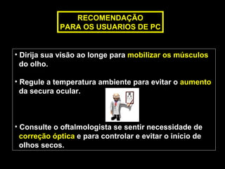 RECOMENDAÇÃO
             PARA OS USUARIOS DE PC


• Dirija sua visão ao longe para mobilizar os músculos
  do olho.

• Regule a temperatura ambiente para evitar o aumento
  da secura ocular.



• Consulte o oftalmologista se sentir necessidade de
  correção óptica e para controlar e evitar o início de
  olhos secos.
 