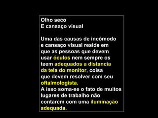 Olho seco
E cansaço visual

Uma das causas de incômodo
e cansaço visual reside em
que as pessoas que devem
usar óculos nem sempre os
teem adequados a distancia
da tela do monitor, coisa
que devem resolver com seu
oftalmologista.
A isso soma-se o fato de muitos
lugares de trabalho não
contarem com uma iluminação
adequada.
 