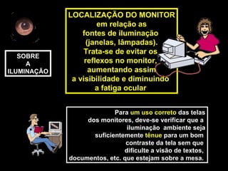 LOCALIZAÇÃO DO MONITOR
                      em relação as
                 fontes de iluminação
                   (janelas, lâmpadas).
                  Trata-se de evitar os
   SOBRE
     A            reflexos no monitor,
ILUMINAÇÃO          aumentando assim
              a visibilidade e diminuindo
                      a fatiga ocular


                           Para um uso correto das telas
                  dos monitores, deve-se verificar que a
                               iluminação ambiente seja
                    suficientemente tênue para um bom
                               contraste da tela sem que
                              dificulte a visão de textos,
             documentos, etc. que estejam sobre a mesa.
 