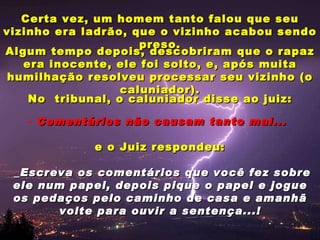 Certa vez, um homem tanto falou que seu vizinho era ladrão, que o vizinho acabou sendo preso. Algum tempo depois, descobriram que o rapaz era inocente, ele foi solto, e, após muita humilhação resolveu processar seu vizinho (o caluniador). No  tribunal, o caluniador disse ao juiz: Comentários não causam tanto mal...  e o Juiz respondeu: _Escreva os comentários que você fez sobre ele num papel, depois pique o papel e jogue os pedaços pelo caminho de casa e amanhã volte para ouvir a sentença...! 