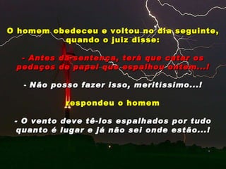 O homem obedeceu e voltou no dia seguinte, quando o juiz disse: - Antes da sentença, terá que catar os pedaços de papel que espalhou ontem...! Não posso fazer isso, meritíssimo...! respondeu o homem - O vento deve tê-los espalhados por tudo quanto é lugar e já não sei onde estão...! 