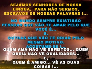 SEJAMOS SENHORES DE NOSSA LINGUA,  PARA NÃO SERMOS, ESCRAVOS DE NOSSAS PALAVRAS !... NO MUNDO SEMPRE EXISTIRÃO PESSOAS QUE VÃO TE AMAR PELO QUE VOCÊ É... E, OUTRAS QUE VÃO TE ODIAR PELO MESMO MOTIVO. ACOSTUME-SE !... QUEM AMA NÃO VÊ DEFEITOS... QUEM ODEIA NÃO VÊ QUALIDADES... E, QUEM É AMIGO... VÊ AS DUAS COISAS !... 