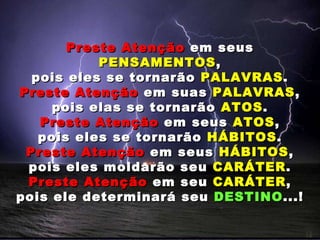 Preste Atenção  em seus  PENSAMENTOS , pois eles se tornarão  PALAVRAS . Preste Atenção  em suas  PALAVRAS , pois elas se tornarão  ATOS . Preste Atenção  em seus  ATOS , pois eles se tornarão  HÁBITOS . Preste Atenção  em seus  HÁBITOS , pois eles moldarão seu  CARÁTER . Preste Atenção  em seu  CARÁTER , pois ele determinará seu  DESTINO ...! 