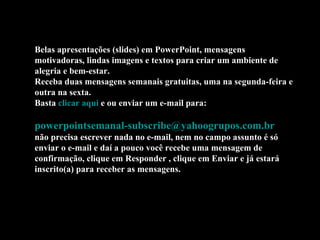 Belas apresentações (slides) em PowerPoint, mensagens motivadoras, lindas imagens e textos para criar um ambiente de alegria e bem-estar. Receba duas mensagens semanais gratuitas, uma na segunda-feira e outra na sexta. Basta  clicar aqui  e ou enviar um e-mail para:    [email_address]   não precisa escrever nada no e-mail, nem no campo assunto é só enviar o e-mail e daí a pouco você recebe uma mensagem de confirmação, clique em Responder , clique em Enviar e já estará inscrito(a) para receber as mensagens.  