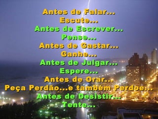 Antes de Falar...
           Escute...
      Antes de Escrever...
            Pense...
       Antes de Gastar...
            Ganhe...
       Antes de Julgar...
           Espere...
        Antes de Orar...
Peça Perdão...e também Perdoe...
      Antes de Desistir...
            Tente...
 