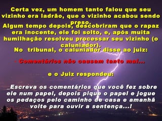 Certa vez, um homem tanto falou que seu
vizinho era ladrão, que o vizinho acabou sendo
                     preso.
Algum tempo depois, descobriram que o rapaz
   era inocente, ele foi solto, e, após muita
 humilhação resolveu processar seu vizinho (o
                  caluniador).
    No tribunal, o caluniador disse ao juiz:

   - Comentários não causam tanto mal...

             e o Juiz respondeu:

 _Escreva os comentários que você fez sobre
 ele num papel, depois pique o papel e jogue
 os pedaços pelo caminho de casa e amanhã
       volte para ouvir a sentença...!
 