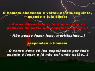 O homem obedeceu e voltou no dia seguinte,
          quando o juiz disse:

  - Antes da sentença, terá que catar os
 pedaços de papel que espalhou ontem...!

   - Não posso fazer isso, meritíssimo...!

            respondeu o homem

 - O vento deve tê-los espalhados por tudo
  quanto é lugar e já não sei onde estão...!
 