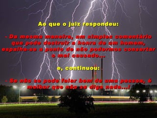 Ao que o juiz respondeu:

 - Da mesma maneira, um simples comentário
    que pode destruir a honra de um homem,
espalha-se a ponto de não podermos consertar
               o mal causado...

                e, continuou:

 - Se não se pode falar bem de uma pessoa, é
        melhor que não se diga nada...!
 
