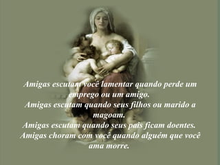 Amigas escutam você lamentar quando perde um emprego ou um amigo.  Amigas escutam quando seus filhos ou marido a magoam.  Amigas escutam quando seus pais ficam doentes.  Amigas choram com você quando alguém que você ama morre.  