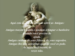 Aqui está o  que eu aprendi sobre as Amigas:  Amigas trazem comida e ajudam a limpar o banheiro quando você precisa de  ajuda.  Amigas cuidam de seus filhos e de seus segredos.  Amigas lhe dão conselhos quando você os pede.  Às vezes você escuta, às  vezes não.  