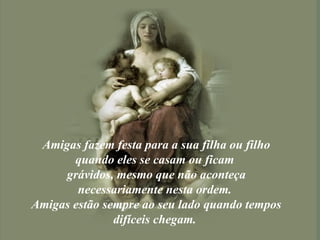 Amigas fazem festa para a sua filha ou filho quando eles se casam ou ficam  grávidos, mesmo que não aconteça necessariamente nesta ordem.  Amigas estão sempre ao seu lado quando tempos difíceis chegam.  