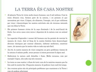 LA TERRA ÉS CASA NOSTRE Al planeta Terra hi vivim molts éssers humans: uns 6 mil milions. Com la resta d'éssers vius, formen part de la natura, i en prenem el que necessitem per viure. L’aigua, els aliments, l’energia...tot el que utilitzem per viure i desenvolupar les nostres activitats són els recursos naturals que ens dóna la Terra. Els primers humans vivien de la caça d’animals i de la recol·lecció de fruits. Les seves cases eren noves i depenien de la natura com un animal més. La capacitat d’aprendre i raonar del humans ens ha permès de canviar la manera de viure. Així al llarg de la nostra història hem desenvolupat diverses tècniques per conrear aliments, elaborar medicines, construir cases...de manera que la nostra vida es cada cop més fàcil. Ara bé, la nostra manera de viure comporta un greu problema: traiem de la natura el màxim profit, sense pensar si estem provocant-li algun mal. Embrutem la natura amb deixalles i fums. Molts recursos, com per exemple l’aigua, són cada cop més escassos. La terra es casa nostra i n’hem de tenir cura de la mateixa manera que ho fem amb la nostra llar. D’aquesta manera, hi podrem viure molt de temps. Ara veurem quins són els principals problemes que ocasionem a la Terra i com els podem solucionar    