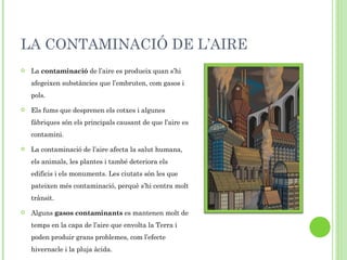 LA CONTAMINACIÓ DE L’AIRE La  contaminació  de l’aire es produeix quan s’hi afegeixen substàncies que l’embruten, com gasos i pols. Els fums que desprenen els cotxes i algunes fàbriques són els principals causant de que l’aire es contamini. La contaminació de l’aire afecta la salut humana, els animals, les plantes i també deteriora els edificis i els monuments. Les ciutats són les que pateixen més contaminació, perquè s’hi centra molt trànsit. Alguns  gasos contaminants  es mantenen molt de temps en la capa de l’aire que envolta la Terra i poden produir grans problemes, com l’efecte hivernacle i la pluja àcida. 