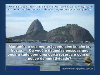 "Quase sempre maltratamos aqueles que estão ao nosso lado, talvez por serem os únicos que nos entendam e que conseguem nos perdoar." CALDEIRÃO DE NOVIDADES [email_address] Mantenha a sua mente jovem, aberta, alerta, fresca..... Ou você é daquelas pessoas que encara tudo com uma certa reserva e com um pouco de negatividade? Mantenha a sua mente jovem, aberta, alerta, fresca..... Ou você é daquelas pessoas que encara tudo com uma certa reserva e com um pouco de negatividade? "Quase sempre maltratamos aqueles que estão ao nosso lado, talvez por serem os únicos que nos entendam e que conseguem nos perdoar." 