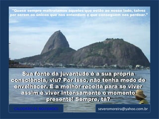 [email_address] Sua fonte da juventude é a sua própria consciência, viu? Por isso, não tenha medo de envelhecer. E a melhor receita para se viver assim é viver intensamente o momento presente! Sempre, tá? Sua fonte da juventude é a sua própria consciência, viu? Por isso, não tenha medo de envelhecer. E a melhor receita para se viver assim é viver intensamente o momento presente! Sempre, tá? "Quase sempre maltratamos aqueles que estão ao nosso lado, talvez por serem os únicos que nos entendam e que conseguem nos perdoar." CALDEIRÃO DE NOVIDADES 