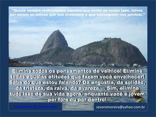 [email_address] Elimine todos os pensamentos de velhice! Elimine todas aquelas atitudes que fazem você envelhecer! Sabe do que estou falando? Da angústia, da solidão, da tristeza, da raiva, da avareza.... Sim, elimine tudo isso de sua vida agora, enquanto você é jovem por fora ou por dentro! Elimine todos os pensamentos de velhice! Elimine todas aquelas atitudes que fazem você envelhecer! Sabe do que estou falando? Da angústia, da solidão, da tristeza, da raiva, da avareza.... Sim, elimine tudo isso de sua vida agora, enquanto você é jovem por fora ou por dentro! "Quase sempre maltratamos aqueles que estão ao nosso lado, talvez por serem os únicos que nos entendam e que conseguem nos perdoar." CALDEIRÃO DE NOVIDADES 