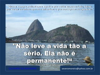 "Quase sempre maltratamos aqueles que estão ao nosso lado, talvez por serem os únicos que nos entendam e que conseguem nos perdoar." [email_address] "Não leve a vida tão a sério. Ela não é permanente!“ Colaboração de Luis Carlos Mazzini "Não leve a vida tão a sério. Ela não é permanente!“ Colaboração de Luis Carlos Mazzini "Quase sempre maltratamos aqueles que estão ao nosso lado, talvez por serem os únicos que nos entendam e que conseguem nos perdoar." CALDEIRÃO DE NOVIDADES 