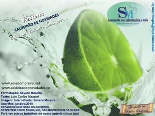 Formatação: Severo Moreira Texto:  Luis Carlos Mazzini Imagem: Internet/arte: Severo Moreira Ano/Mês: janeiro/2010 REPASSEM SEM TIRAR OS CRÉDITOS. RESPEITEM O MEU TRABALHO, NÃO MODIFIQUEM OS SLIDES Para ver outros trabalhos de nossa autoria clique aqui Visitem: CALDEIRÃO DE NOVIDADES Onde você encontra quase tudo... [email_address] www.severomoreira.net www.caldeiraodenovidades.com 