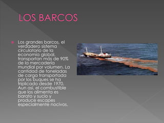  Los grandes barcos, el
verdadero sistema
circulatorio de la
economía global,
transportan más de 90%
de la mercadería
mundial por volumen. La
cantidad de toneladas
de carga transportada
por los buques se ha
triplicado desde 1970.
Aun así, el combustible
que los alimenta es
barato y sucio y
produce escapes
especialmente nocivos.
 