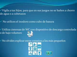 Vigila a tus hijos, para que en sus juegos no se bañen a chorro
de agua o a cubetazos

 No utilices el inodoro como cubo de basura


Utiliza cisternas de WC con dispositivo de descarga controlada
o de bajo volumen

No olvides explicar estos consejos a los más pequeños
 