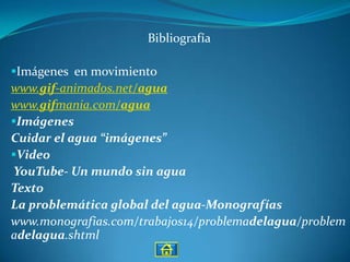 Bibliografía

Imágenes en movimiento
www.gif-animados.net/agua
www.gifmania.com/agua
Imágenes
Cuidar el agua “imágenes”
Video
YouTube- Un mundo sin agua
Texto
La problemática global del agua-Monografías
www.monografias.com/trabajos14/problemadelagua/problem
adelagua.shtml
 