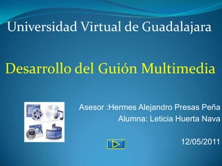 Universidad Virtual de Guadalajara


Desarrollo del Guión Multimedia

           Asesor :Hermes Alejandro Presas Peña
                     Alumna: Leticia Huerta Nava

                                     12/05/2011
 