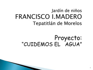 Jardín de niños
FRANCISCO I.MADERO
    Tepatitlán de Morelos


             Proyecto:
 “CUIDEMOS EL AGUA”



                              1
 