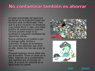 • Un gran porcentaje del agua que
  se extrae en la Argentina para uso
  humano está contaminada. Para
  que la grave situación no empeore,
  y se pueda llevar a cabo una mejor
  política de saneamiento (que los
  vecinos pueden exigir si su
  localidad lo requiere) considera las
  siguientes claves:
• Nunca viertas en el inodoro o por
  el drenaje nafta, ácidos o
  solventes. El agua se envenena,
  así como las especies que viven
  en ella (todos los ríos van a dar al
  mar).
• El papel higiénico nunca debe irse
  por el inodoro. Pone un cesto en el
  baño. Además de lo problemático
  que significa que el drenaje se
  tape, el exceso de celulosa en el
  agua mata los peces
                                         atras   siguient
 