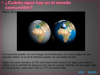 Bueno, No tanta, según esta foto, que me llamó mucho la atención.




A la izquierda pueden ver una imagen de la tierra seca, con todo el agua en una
pequeña esfera, en la de la derecha pueden ver una esfera de aire.

Según nos dicen siempre, el 70% de la tierra está cubierto por agua, pero esto no
implica que la cantidad de agua que hay sea tan grande. Además, de esa agua, sólo
un 3% es dulce, y para peor, sólo un 0,7% es consumible.
                                                                    atrás   siguient
 