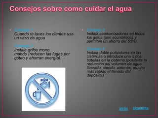 • Consejo 1                         • Consejo 3
  Cuando te laves los dientes usa     Instala economizadores en todos
  un vaso de agua.                    los grifos (son económicos y
                                      permiten un ahorro del 50%).
  Consejo 2
  Instala grifos mono                 Consejo 4
  mando (reducen las fugas por        Instala doble pulsadores en las
  goteo y ahorran energía).           cisternas o introduce una o dos
                                      botellas en la cisterna.(posibilita la
                                      reducción del volumen de agua
                                      liberado, siendo, además, mucho
                                      más rápido el llenado del
                                      depósito.)




                                                          atrás    siguiente
 